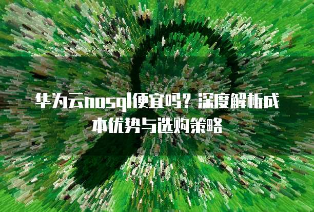 华为云nosql便宜吗?深度解析成本优势与选购策略