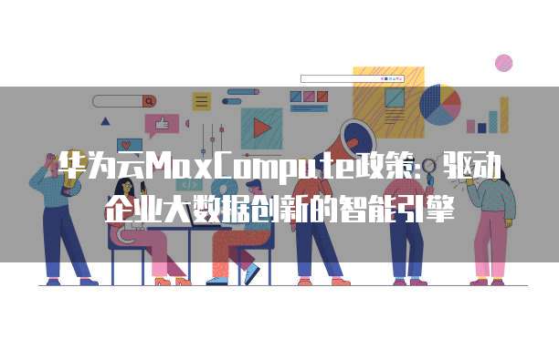 华为云MaxCompute政策：驱动企业大数据创新的智能引擎