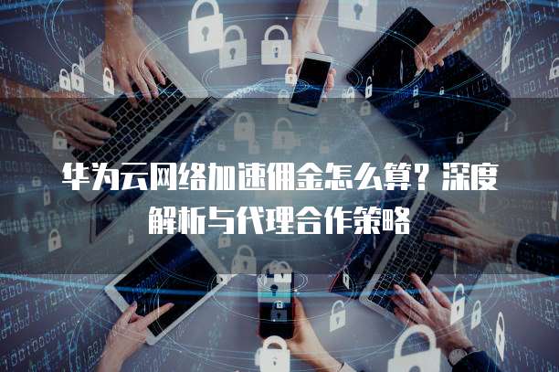 华为云网络加速佣金怎么算?深度解析与代理合作策略