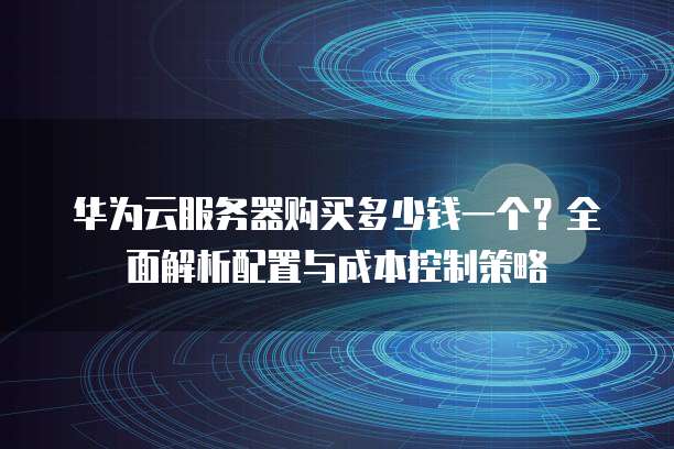 华为云服务器购买多少钱一个?全面解析配置与成本控制策略