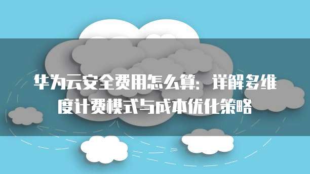 华为云安全费用怎么算：详解多维度计费模式与成本优化策略