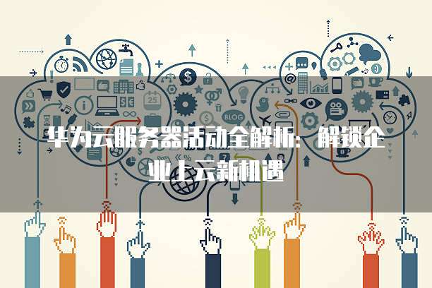 华为云服务器活动全解析:解锁企业上云新机遇