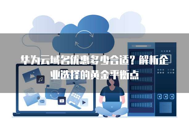 华为云域名优惠多少合适?解析企业选择的黄金平衡点