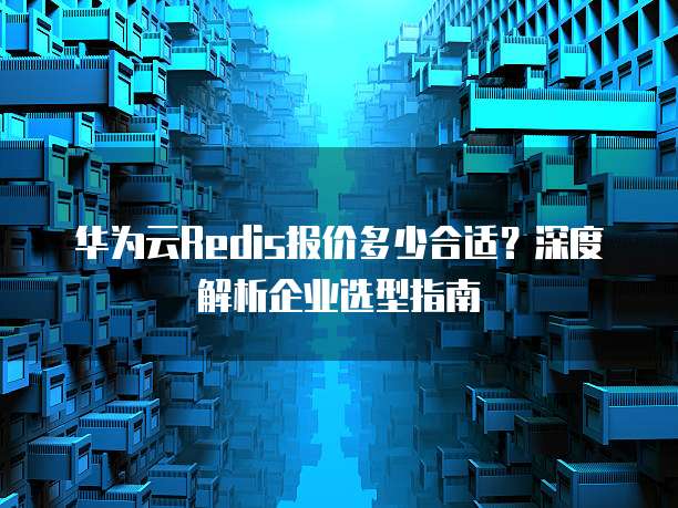 华为云Redis报价多少合适？深度解析企业选型指南