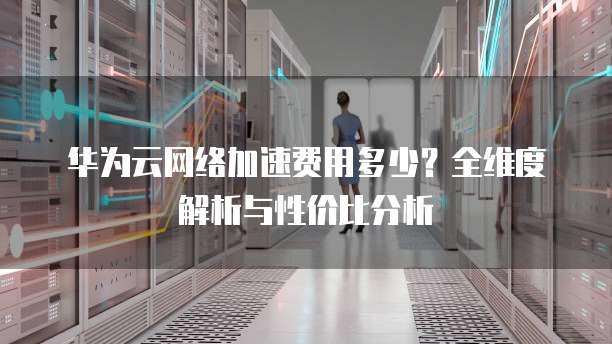 华为云网络加速费用多少?全维度解析与性价比分析