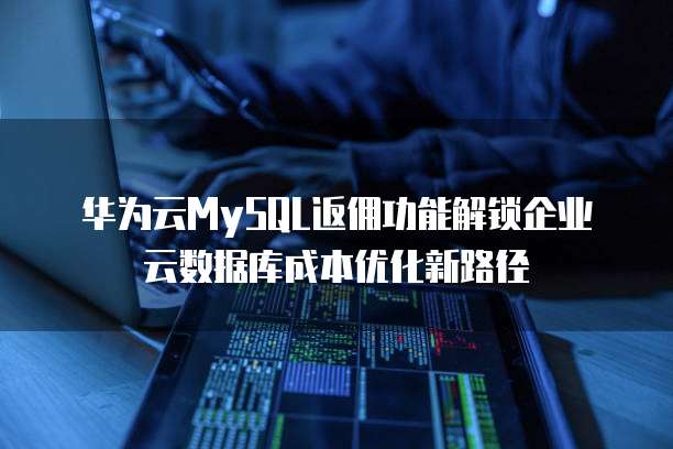 华为云MySQL返佣功能解锁企业云数据库成本优化新路径