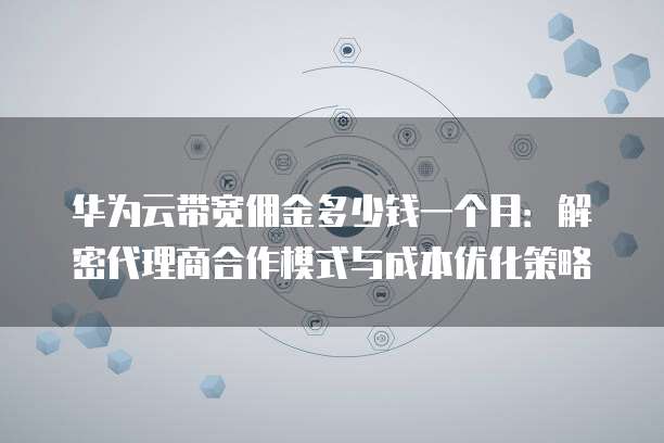 华为云带宽佣金多少钱一个月:解密代理商合作模式与成本优化策略