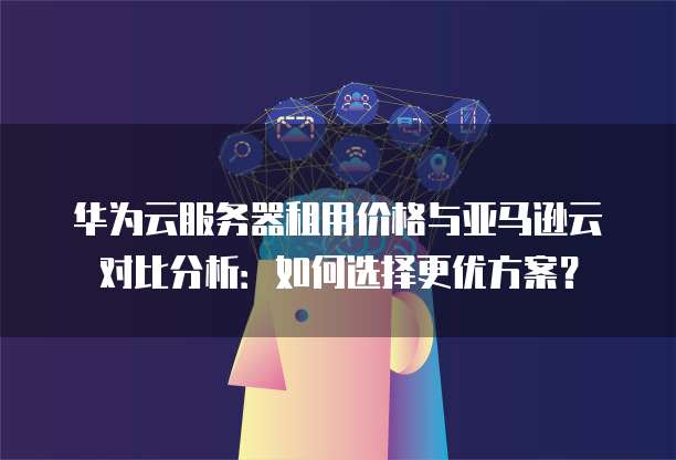 华为云服务器租用价格与亚马逊云对比分析:如何选择更优方案?