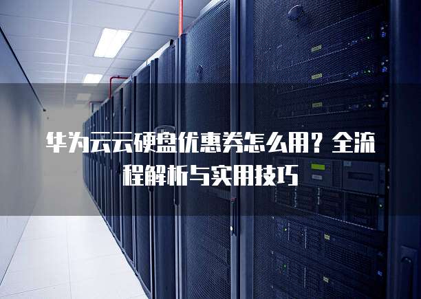 华为云云硬盘优惠券怎么用?全流程解析与实用技巧