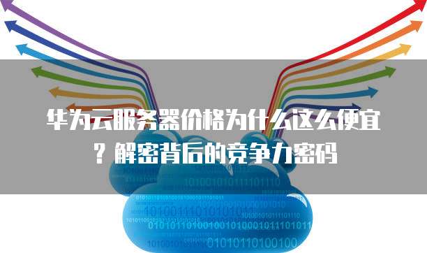 华为云服务器价格为什么这么便宜?解密背后的竞争力密码