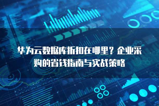 华为云数据库折扣在哪里?企业采购的省钱指南与实战策略