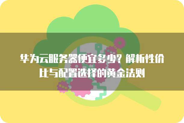 华为云服务器便宜多少?解析性价比与配置选择的黄金法则