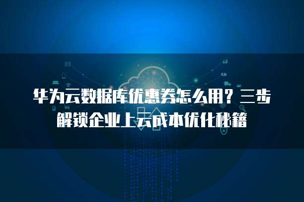 华为云数据库优惠券怎么用?三步解锁企业上云成本优化秘籍