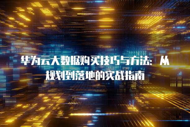 华为云大数据购买技巧与方法:从规划到落地的实战指南