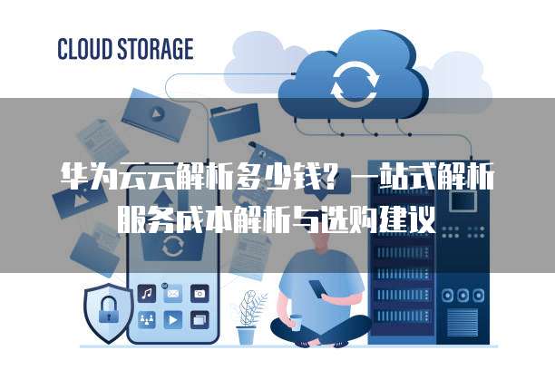 华为云云解析多少钱?一站式解析服务成本解析与选购建议