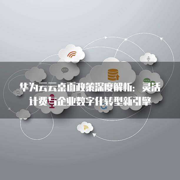华为云云桌面政策深度解析:灵活计费与企业数字化转型新引擎