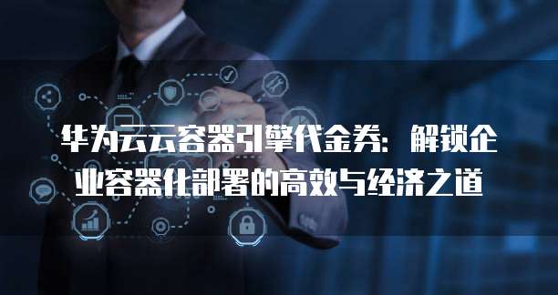 华为云云容器引擎代金券:解锁企业容器化部署的高效与经济之道