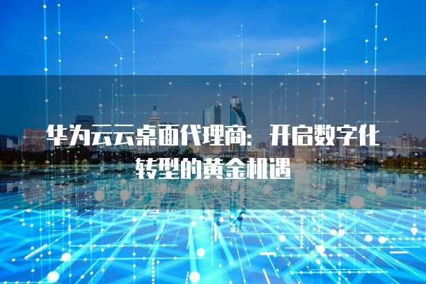 华为云云桌面代理商：开启数字化转型的黄金机遇