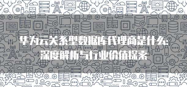 华为云关系型数据库代理商是什么:深度解析与行业价值探索
