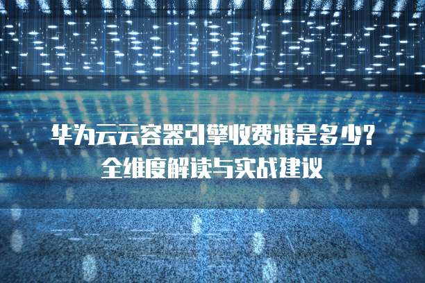 华为云云容器引擎收费准是多少?全维度解读与实战建议