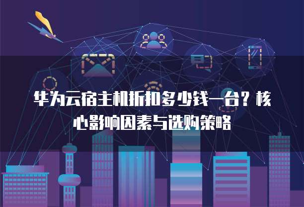 华为云宿主机折扣多少钱一台?核心影响因素与选购策略