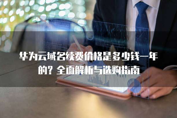 华为云域名续费价格是多少钱一年的?全面解析与选购指南