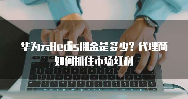 华为云Redis佣金是多少?代理商如何抓住市场红利