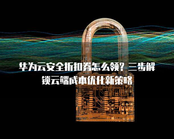 华为云安全折扣券怎么领?三步解锁云端成本优化新策略