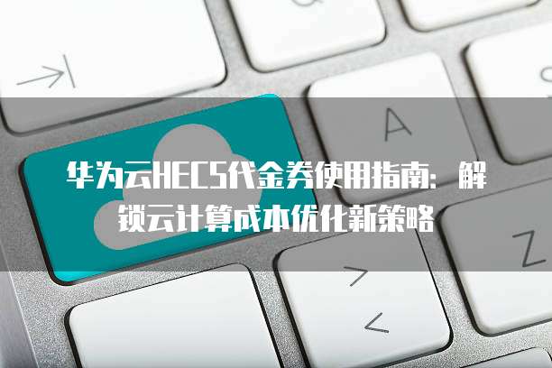 华为云HECS代金券使用指南:解锁云计算成本优化新策略