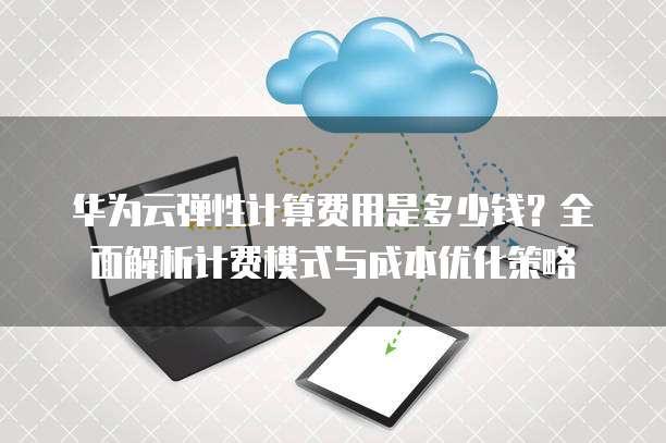 华为云弹性计算费用是多少钱?全面解析计费模式与成本优化策略