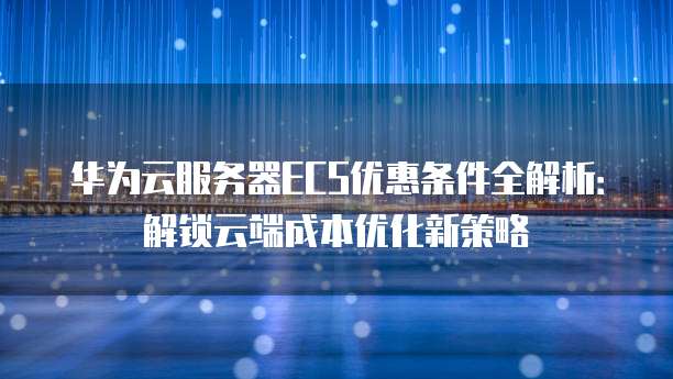 华为云服务器ECS优惠条件全解析:解锁云端成本优化新策略