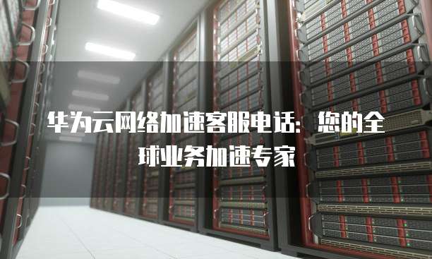 华为云网络加速客服电话:您的全球业务加速专家