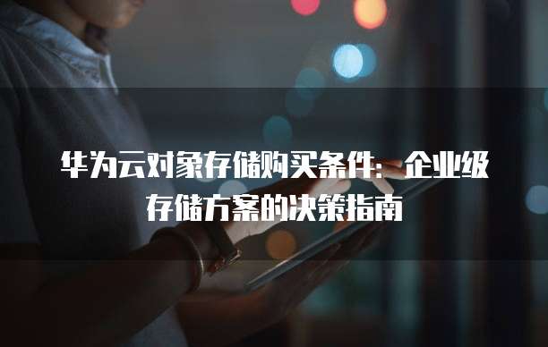 华为云对象存储购买条件：企业级存储方案的决策指南
