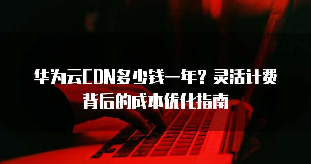 华为云CDN多少钱一年?灵活计费背后的成本优化指南