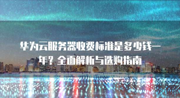 华为云服务器收费标准是多少钱一年?全面解析与选购指南