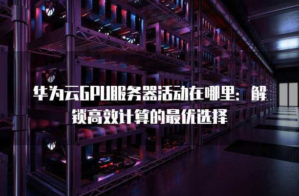 华为云GPU服务器活动在哪里:解锁高效计算的最优选择