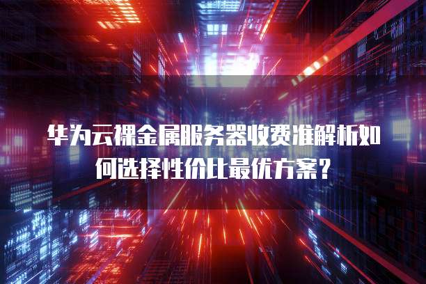 华为云裸金属服务器收费准解析如何选择性价比最优方案?