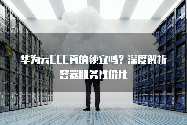 华为云CCE真的便宜吗?深度解析容器服务性价比