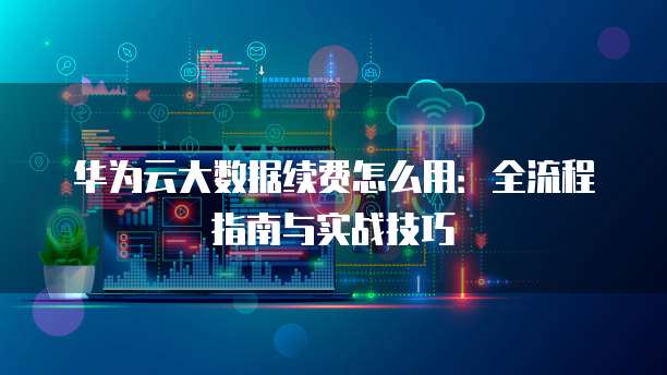 华为云大数据续费怎么用:全流程指南与实战技巧