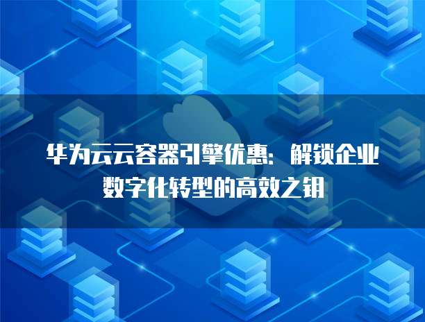 华为云云容器引擎优惠：解锁企业数字化转型的高效之钥