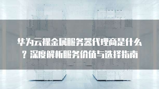 华为云裸金属服务器代理商是什么?深度解析服务价值与选择指南