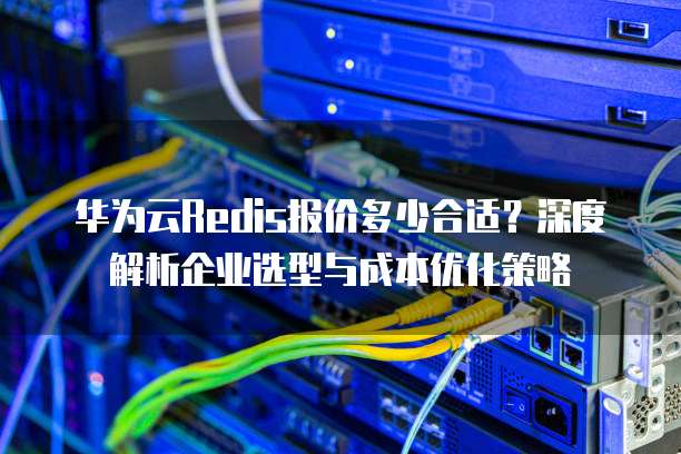华为云Redis报价多少合适?深度解析企业选型与成本优化策略