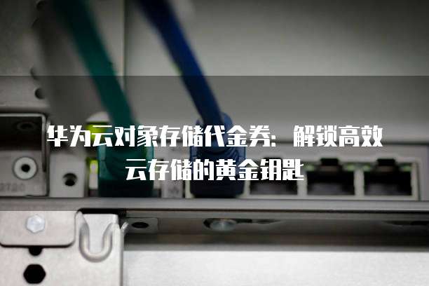华为云对象存储代金券:解锁高效云存储的黄金钥匙