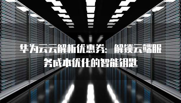 华为云云解析优惠券:解锁云端服务成本优化的智能钥匙