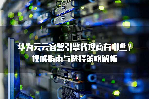 华为云云容器引擎代理商有哪些?权威指南与选择策略解析