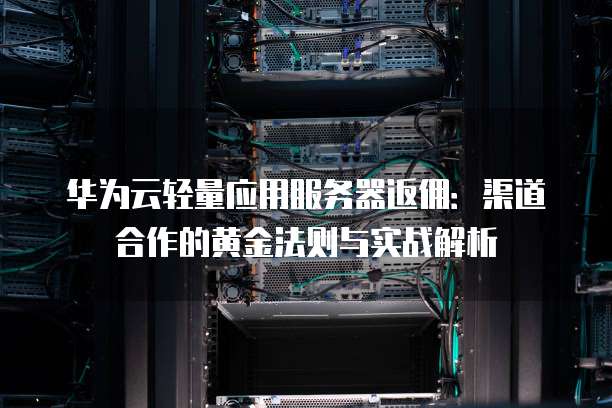 华为云轻量应用服务器返佣:渠道合作的黄金法则与实战解析