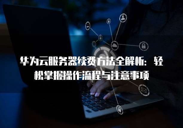 华为云服务器续费方法全解析:轻松掌握操作流程与注意事项