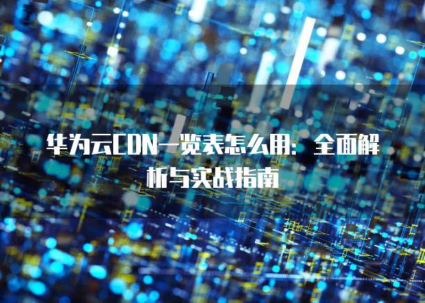 华为云CDN一览表怎么用:全面解析与实战指南