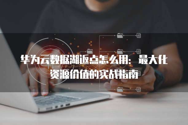 华为云数据湖返点怎么用：最大化资源价值的实战指南
