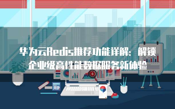 华为云Redis推荐功能详解:解锁企业级高性能数据服务新体验